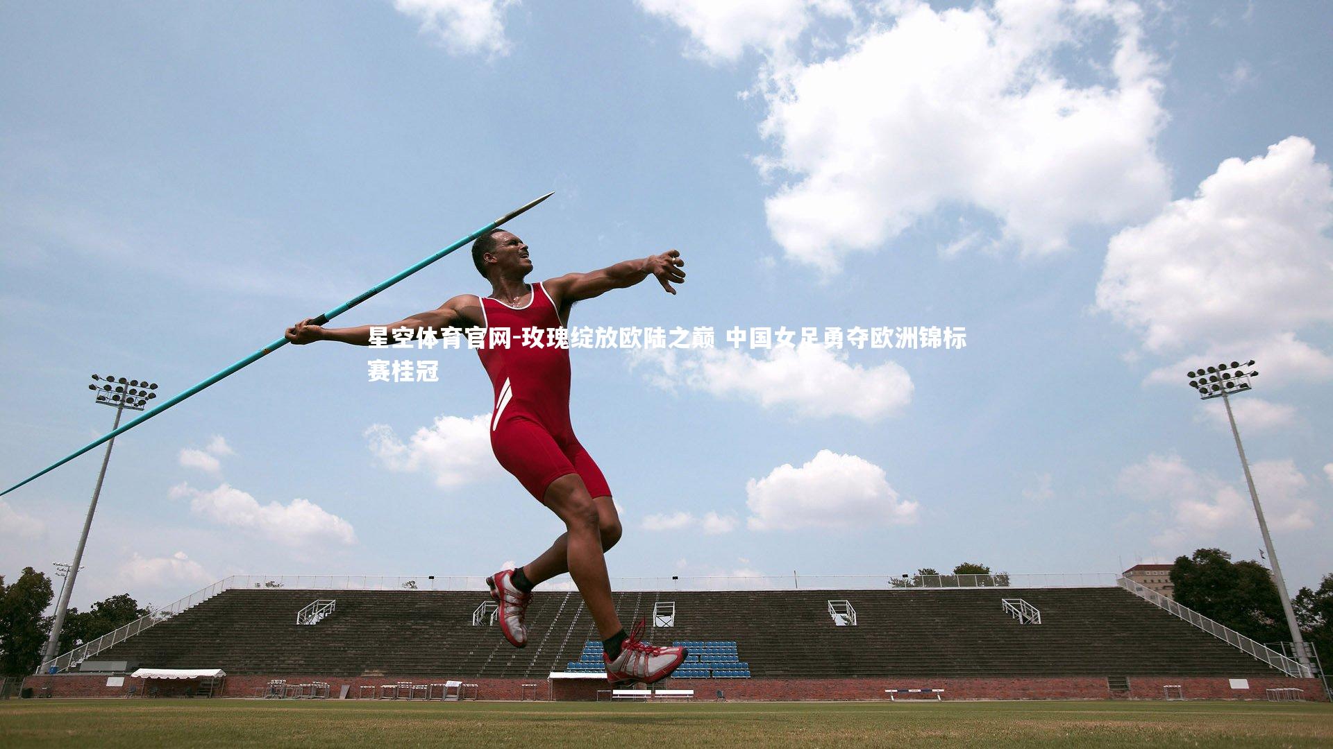 星空体育官网-玫瑰绽放欧陆之巅 中国女足勇夺欧洲锦标赛桂冠